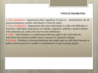 TYPESOF DISABILITIES
1. Non-Ambulatory : Impairments that, regardless of cause or manifestation, for all
practical purposes, confine individuals to wheel & chairs.
2. Semi-Ambulatory : Impairments that cause individuals to walk with difficulty or
insecurity. Individual using braces or crutches, amputees, arthritics, spastics &those
with pulmonary & cardiac ills may be semi-ambulatory.
3. Sight : Total blindness or impairments affecting sight to the extent that the
individual functioning in public areas is insecure or exposed to danger.
4. Hearing : Deafness or hearing handicaps that might make an individual insecure in
public areas because he is unable to communicate or hear warning signals.
 