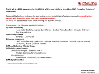 The RPwD Act, 2016 was enacted on 28.12.2016 which came into force from 19.04.2017. The salient features of
the Act are:-
Responsibility has been cast upon the appropriate governments to take effective measures to ensure that the
persons with disabilities enjoy their rights equally with others.
Disability has been defined based on an evolving and dynamic concept.
The Act covers the following specified disabilities:-
1) Physical Disability
Loco motor Disability , Leprosy Cured Person , Cerebral Palsy , Dwarfism , Muscular Dystrophy
Acid Attack Victims
2) Visual Impairment
Blindness , Low Vission
3) Hearing Impairment
Deaf , Hard of Hearing, Speech and Language Disability, Intellectual Disability, Specific Learning
Disabilities, Autism Spectrum Disorder
4) Mental Behaviour (Mental Illness)
5) Disability caused due to-
Chronic Neurological Conditions such as-
Multiple Sclerosis , Parkinson’s Disease
Blood Disorder-
Haemophilia, Thalassemia, Sickle Cell Disease
6) Multiple Disabilities
http://disabilityaffairs.gov.in/content/page/acts.php
Hrishikesh Ashtekar
Architect Urban designer
 