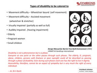 Types of disability to be catered to
• Movement difficulty – Wheelchair bound (self movement)
• Movement difficulty – Assisted movement
(wheelchair & stretcher)
• Visually impaired (partially as well as full)
• Audibly impaired . (hearing impairment)
• Elderly
• Pregnant women
• Small children
Disability is not a phenomenon but is a phase.
Everyone at one point or the other passes through such phases. The elderly, ill, pregnant,
obese, children, persons with fracture or poor eyesight could all be described as passing
through a phase of disability. Even during such phases each one has the right to live in dignity.
Accessibility, therefore, cannot be an aspect of sympathy but is very much the right of every
individual.
-- Ar. B.V. Doshi
Design Manual for Barrier Free Built Environment (2004)
UNNATI & Handicap international
Hrishikesh Ashtekar
Architect Urban designer
 