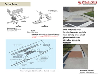Curbs Ramp
Curb ramp are small
localised ramps especially
near parking areas which
give wheel chair or
stretcher access to
footpath
2010 ADA standards for accessible design
https://www.ada.gov/2010ADAstandards_ind
ex.htm
Hrishikesh Ashtekar
Architect Urban designer
National Building Code 2016- Volume 1-Part 3- Chapter 13 – Annex B
 