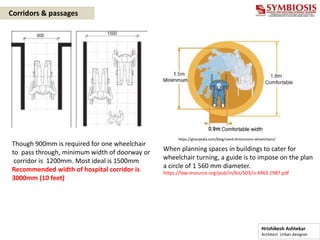 Though 900mm is required for one wheelchair
to pass through, minimum width of doorway or
corridor is 1200mm. Most ideal is 1500mm
Recommended width of hospital corridor is
3000mm (10 feet)
When planning spaces in buildings to cater for
wheelchair turning, a guide is to impose on the plan
a circle of 1 560 mm diameter.
https://law.resource.org/pub/in/bis/S03/is.4963.1987.pdf
https://gharpedia.com/blog/need-dimensions-wheelchairs/
Corridors & passages
Hrishikesh Ashtekar
Architect Urban designer
 