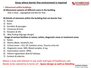 Areas where barrier free environment is required
• Movement within buildings
A) Movement systems of different users in the building
that is Clear , segregated and Barrier free
B) Details of elements within the building that are barrier free
1) Ramps
2) Stairs
3) Corridors & passages
4) Entrances & Exits
5) Elevators & lifts
6) Way finding (Signage design)
Usage of various facilities in rooms, toilets, diagnostic areas or treatment areas
1) Toilets
2) Rooms (Beds, Handrails etc)
3) Critical areas – ICU, OT, Isolation areas, Trauma units etc
4) Diagnostic areas- MRI, Blood samples, X ray,
5) Examination rooms -OPDs
6) Patient registration desk & hallways
7) Canteen & eateries
Above is true and relevant in any scale and type of healthcare unit
Needs to be catered to in terms of – Space design as well as Detailing Hrishikesh Ashtekar
Architect Urban designer
 