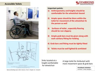 Important points:
1) Anthropometry and heights should be
comfortable for the wheelchair bound
2) Ample space should be there within the
toilet for movement of the wheelchair &
the person as well
3) Surfaces of toilet , especially flooring
should be non slippery
3) Ample grab bars must be given along with
each sanitary fitting for holding
4) Grab bars and fitting must be tightly fitted
5) Toilets must be well lighted & ventilated
Sinks located at a
height comfortable
for wheelchair
A large toilet for Ambulant with
more movement space & grab bars
Accessible Toilets
Hrishikesh Ashtekar
Architect Urban designer
National Building Code 2016- Volume 1-Part 3- Chapter 13 – Annex B
 