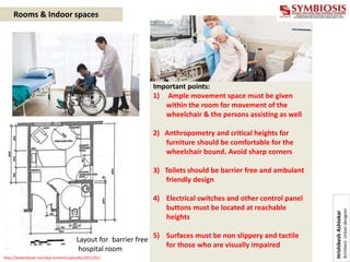 http://wabenbow.com/wp-content/uploads/2011/01/
Layout for barrier free
hospital room
Important points:
1) Ample movement space must be given
within the room for movement of the
wheelchair & the persons assisting as well
2) Anthropometry and critical heights for
furniture should be comfortable for the
wheelchair bound. Avoid sharp corners
3) Toilets should be barrier free and ambulant
friendly design
4) Electrical switches and other control panel
buttons must be located at reachable
heights
5) Surfaces must be non slippery and tactile
for those who are visually impaired
Rooms & Indoor spaces
Hrishikesh
Ashtekar
Architect
Urban
designer
 
