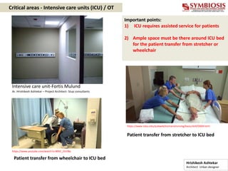 Critical areas - Intensive care units (ICU) / OT
Patient transfer from stretcher to ICU bed
Important points:
1) ICU requires assisted service for patients
2) Ample space must be there around ICU bed
for the patient transfer from stretcher or
wheelchair
Intensive care unit-Fortis Mulund
Ar. Hrishikesh Ashtekar – Project Architect- Stup consultants
https://www.ndsu.edu/pubweb/bismarcknursing/basic/skill/D004.html
https://www.youtube.com/watch?v=l89JC_OUY8o
Patient transfer from wheelchair to ICU bed
Hrishikesh Ashtekar
Architect Urban designer
 
