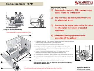 Important points:
1) Examination rooms in OPD requires a clear
access to and fro to the room
2) The door must be minimum 920mm wide
for wheelchair access
3) There must be ample space inside the room
for wheelchair movement or assisted
movement.
4) All examination equipment must be
accessible till the patient
https://www.ada.gov/medcare_mobility_ta/examroom_overview.htm
https://adata.org/factsheet/accessible-health-care
Examination rooms – O.P.D.
Hrishikesh Ashtekar
Architect Urban designer
 