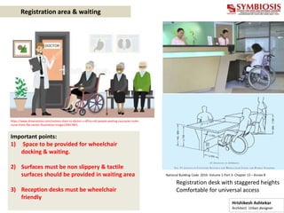 Registration area & waiting
Registration desk with staggered heights
Comfortable for universal access
https://www.dreamstime.com/cartoon-door-to-doctor-s-office-old-people-waiting-caucasian-male-
nurse-front-flat-vector-illustration-image129457801
Important points:
1) Space to be provided for wheelchair
docking & waiting.
2) Surfaces must be non slippery & tactile
surfaces should be provided in waiting area
3) Reception desks must be wheelchair
friendly
National Building Code 2016- Volume 1-Part 3- Chapter 13 – Annex B
Hrishikesh Ashtekar
Architect Urban designer
 