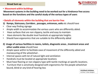 • Movement within buildings
Movement systems in the building need to be worked out for a hindrance free access
based on the functions and the careful study of the various types of users
• Details of elements within the building that are barrier free
1) Ramps, Staircases, Corridors , passages, entrances, exits etc should have
• Clear way finding signage
• Ample width to accommodate the various users who are differently abled.
• Have surfaces that are non slippery, tactile and easy to maintain
• Have elements like double level handrails at appropriate heights.
• Should have ergonomics that are suitable to the differently abled
2) Usage of various facilities in rooms, toilets, diagnostic areas , treatment areas and
other usable areas should have
• Ample space within to facilitate ease of movement of the differently abled and
manoeuvring of the wheelchair .
• Internal spaces with lot of natural light and ventilation
• Handrails must be located at appropriate locations
• Must have flooring or non slippery type with tactile markings at specific locations.
• Furniture that is sensitively designed with ergonomics for the people wheelchair
bound, blind or any kind of hearing loss
Hrishikesh Ashtekar
Architect Urban designer
Broad Sum up
 