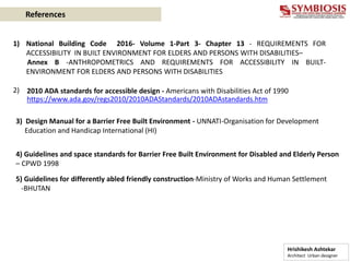 1) National Building Code 2016- Volume 1-Part 3- Chapter 13 - REQUIREMENTS FOR
ACCESSIBILITY IN BUILT ENVIRONMENT FOR ELDERS AND PERSONS WITH DISABILITIES–
Annex B -ANTHROPOMETRICS AND REQUIREMENTS FOR ACCESSIBILITY IN BUILT-
ENVIRONMENT FOR ELDERS AND PERSONS WITH DISABILITIES
2)
Hrishikesh Ashtekar
Architect Urban designer
References
2010 ADA standards for accessible design - Americans with Disabilities Act of 1990
https://www.ada.gov/regs2010/2010ADAStandards/2010ADAstandards.htm
3) Design Manual for a Barrier Free Built Environment - UNNATI-Organisation for Development
Education and Handicap International (HI)
4) Guidelines and space standards for Barrier Free Built Environment for Disabled and Elderly Person
– CPWD 1998
5) Guidelines for differently abled friendly construction-Ministry of Works and Human Settlement
-BHUTAN
 