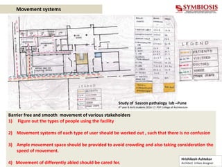 Movement systems
Barrier free and smooth movement of various stakeholders
1) Figure out the types of people using the facility
2) Movement systems of each type of user should be worked out , such that there is no confusion
3) Ample movement space should be provided to avoid crowding and also taking consideration the
speed of movement.
4) Movement of differently abled should be cared for.
Study of Sasoon pathalogy lab –Pune
4th year B.Arch students 2016-17- PVP College of Architecture
Hrishikesh Ashtekar
Architect Urban designer
 