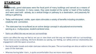 • Traditionally, grand staircases were the focal point of many buildings and served as a means of
entry and connection. In many cases, they were located at the center or heart of the building
and were used both actively, as a vertical bridge or pathway to a destination, and passively for
sitting or gathering.
• Today, well-designed, visible, open stairs stimulate a variety of benefits including circulation,
creativity and connection.
• The staircase has re-surfaced as an active design concept in educational environments
serving as a multipurpose, student-centered area.
• Stairs can affect the way we see our surroundings
•stairs can affect the way we feel as we use or view them and the way we interact with our surroundings.
“Aswe move across a stairway, the form dictates our pacing, our feeling, our safety and our relationship and
engagement with the space around us.
• Having broader treads and wider staircase reduces the pace. The surroundings are also an add on to the
pace on the staircase.
• Whereas having taller risers ,is quite uncomfortable thus we move more quickly.
STAIRCAS
ES:
 