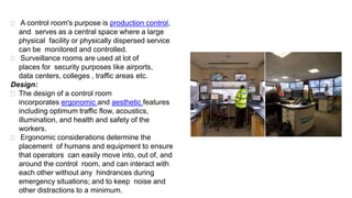  A control room's purpose is production control,
and serves as a central space where a large
physical facility or physically dispersed service
can be monitored and controlled.
 Surveillance rooms are used at lot of
places for security purposes like airports,
data centers, colleges , traffic areas etc.
Design:
 The design of a control room
incorporates ergonomic and aesthetic features
including optimum traffic flow, acoustics,
illumination, and health and safety of the
workers.
 Ergonomic considerations determine the
placement of humans and equipment to ensure
that operators can easily move into, out of, and
around the control room, and can interact with
each other without any hindrances during
emergency situations; and to keep noise and
other distractions to a minimum.
 