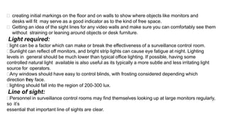  creating initial markings on the floor and on walls to show where objects like monitors and
desks will fit may serve as a good indicator as to the kind of free space.
 Getting an idea of the sight lines for any video walls and make sure you can comfortably see them
without straining or leaning around objects or desk furniture.
Light required:
light can be a factor which can make or break the effectiveness of a surveillance control room.
Sunlight can reflect off monitors, and bright strip lights can cause eye fatigue at night. Lighting
levels in general should be much lower than typical office lighting. If possible, having some
controlled natural light available is also useful as its typically a more subtle and less irritating light
source for operators.
Any windows should have easy to control blinds, with frosting considered depending which
direction they face.
lighting should fall into the region of 200-300 lux.
Line of sight:
Personnel in surveillance control rooms may find themselves looking up at large monitors regularly,
so it’s
essential that important line of sights are clear.
 