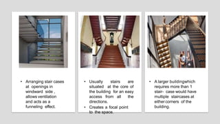 • Arranging stair cases
at openings in
windward side ,
allows ventilation
and acts as a
funneling effect.
• Usually stairs are
situated at the core of
the building for an easy
access from all the
directions.
• Creates a focal point
to the space.
• A larger buildingwhich
requires more than 1
stair- case would have
multiple staircases at
either corners of the
building.
 