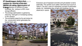 IIT Gandhinagar- India’s first
campus to receive a five-star
GRIHA LD rating Optimization of
Energy
• In comparison to GRIHA LD base
buildings, the campus is 46% more
energy efficient.
• The energy optimization is gained by
reducing heat gain or increasing cooling
in the campus.
• The architects opted for fly ash bricks for
the construction which generates the
lowest heat gain.
• Fly ash bricks were used in the cavity walls
and
outside walls of the campus buildings.
Exclusive use of exposed concrete and grit plaster is done
externally. The central court called- Samvad court (court of
‘kites in the sky’) uses an interesting concept of perforated
shade. An interesting play of light and shadows can be
observed in space.
 