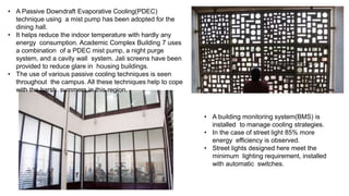 • A Passive Downdraft Evaporative Cooling(PDEC)
technique using a mist pump has been adopted for the
dining hall.
• It helps reduce the indoor temperature with hardly any
energy consumption. Academic Complex Building 7 uses
a combination of a PDEC mist pump, a night purge
system, and a cavity wall system. Jali screens have been
provided to reduce glare in housing buildings.
• The use of various passive cooling techniques is seen
throughout the campus. All these techniques help to cope
with the harsh summers in this region.
• A building monitoring system(BMS) is
installed to manage cooling strategies.
• In the case of street light 85% more
energy efficiency is observed.
• Street lights designed here meet the
minimum lighting requirement, installed
with automatic switches.
 