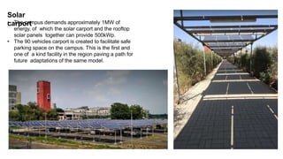 Solar
carport
• The campus demands approximately 1MW of
energy, of which the solar carport and the rooftop
solar panels together can provide 500kWp.
• The 90 vehicles carport is created to facilitate safe
parking space on the campus. This is the first and
one of a kind facility in the region paving a path for
future adaptations of the same model.
 