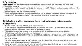 5. Sustainable
transport
• Site planning has been done to improve walkability in the campus through continuous and universally
accessible footpaths.
• A green transportation mode is provided on the campus by two CNG-based vans that drive several times a day
between
the housing block and the Academic Complex.
• Electric charging facilities are provided for more than 10% of the total car and two-wheeler parking slots. A
‘Sustainable Cycle Pooling Initiative’ for students, staff, and faculty exists on the campus.
IIM kolkata is another campus which is leading towards net-zero waste
management:
• “At Joka, we not only want to be net-zero, but net-positive.
• By this, we mean to produce more energy than we consume. We have a 135-acre campus and huge
resources of water from lakes. We are keen on solar energy plants.
• Additionally, the lakes can be used as a heat sink and help as cooling towers for air-conditioning
plants, thereby reducing air-conditioning heat output.
• By using variable refrigerant flow (VRF) air-conditioners, we can not only reduce our energy consumption but
also save
30% of it,” he said.
• The water we will generate will be used in washrooms, air-conditioning and horticulture, among others. We
will also focus on a sewage treatment plant at Joka.
• We will get manure from it, which will allow us to produce fuel and electricity, not just on campus but also to
 