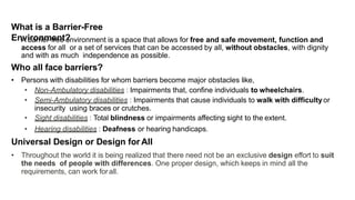 What is a Barrier-Free
Environment?
• A barrier-free environment is a space that allows for free and safe movement, function and
access for all or a set of services that can be accessed by all, without obstacles, with dignity
and with as much independence as possible.
Who all face barriers?
• Persons with disabilities for whom barriers become major obstacles like,
• Non-Ambulatory disabilities : Impairments that, confine individuals to wheelchairs.
• Semi-Ambulatory disabilities : Impairments that cause individuals to walk with difficultyor
insecurity using braces or crutches.
• Sight disabilities : Total blindness or impairments affecting sight to the extent.
• Hearing disabilities : Deafness or hearing handicaps.
Universal Design or Design for All
• Throughout the world it is being realized that there need not be an exclusive design effort to suit
the needs of people with differences. One proper design, which keeps in mind all the
requirements, can work forall.
 