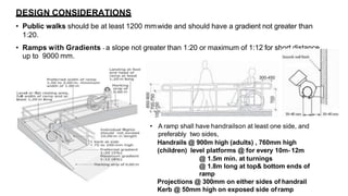 • Public walks should be at least 1200 mmwide and should have a gradient not greater than
1:20.
• Ramps with Gradients - a slope not greater than 1:20 or maximum of 1:12 for short distance
up to 9000 mm.
• A ramp shall have handrailson at least one side, and
preferably two sides,
Handrails @ 900m high (adults) , 760mm high
(children) level platforms @ for every 10m- 12m
@ 1.5m min. at turnings
@ 1.8m long at top& bottom ends of
ramp
Projections @ 300mm on either sides of handrail
Kerb @ 50mm high on exposed side oframp
DESIGN CONSIDERATIONS
 