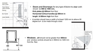 • Doors and Doorways for any type ofdoors the clear width
should be 900 to 1000 mm,
Kick plates @ 400mm from floor
Horizontal/vertical handles @ 300mm in
length & 800mm high from floor
• A corridor should have a width of at least 1200 mm to allowa 90
degree turn to be made through a door.
• Windows , sill should not be greater than 800mm
and window controls should be in 900mm to 1200 mm
from the floor.
 