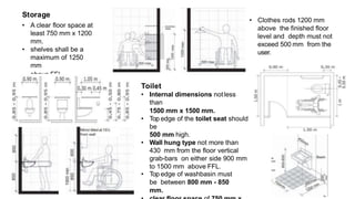 • A clear floor space at
least 750 mm x 1200
mm.
• shelves shall be a
maximum of 1250
mm
above FFL.
• Clothes rods 1200 mm
above the finished floor
level and depth must not
exceed 500 mm from the
user.
Storage
Toilet
• Internal dimensions notless
than
1500 mm x 1500 mm.
• Top edge of the toilet seat should
be
500 mm high.
• Wall hung type not more than
430 mm from the floor vertical
grab-bars on either side 900 mm
to 1500 mm above FFL.
• Top edge of washbasin must
be between 800 mm - 850
mm.
 