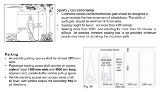 Sports /Recreationarea
• Controlled access points/mechanical gate should be designed to
accommodate the free movement of wheelchairs. The width of
such gate should be minimum 915 mm wide.
• Seating height for bench, not more than 450mm high.
• Walking more than 200m and standing for more than 10 minutes is
difficult for persons therefore seating has to be provided wherever
people may have to rest along the circulation path.
Parking
• Accessible parking spaces shall be at least 2400 mm
wide.
• Passenger loading zones shall provide an access
aisle at least 1500 mm wide and 4800 mm long
adjacent and parallel to the vehicle pull-up space.
• Vehicle standing spaces and access aisles shall
be level with surface slopes not exceeding 1:50 in
all directions.
 