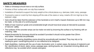 SAFETY MEASURES
• Walks or driveways should have a non-slip surface.
• Finishes of floor surface with non slip floormaterial.
• Installation of handrail to support the body weight at the critical places e.g. staircase, toilet, ramp, passage
• To prevent a cane or crutch tip from slipping off the side of the stairs or ramp, install a 20 mm high lip on the
exposed edge.
• Care should be taken that the extension of the handrails is not in itself a hazard. Extension up to 300 mm may
be made on the side of a continuingwall.
• Walks of near maximum grade and considerable length should have level areas at intervals for purposes
of rest and safety.
• The surfaces of the concrete ramps can be made non-skid by brooming the surface or by finishing with an
indenting roller.
• Raised thresholds for doorways should be avoided if provided it should not be greater than 25mm
and rubber thresholds are preferable.
• For people with hearing disabilities rooms should be acoustically well insulated. They may rely on lip
reading so good overall lighting which is non-reflective to be designed.
• Sight disabilities, marking with the use of color, illumination and, in certain cases, the texture of material to aid
the identification of doors, stairs, ramps, passage ways, skirting boards, etc. Unwanted mirroring affects and
reflections may be avoided which causes extra glare.
 