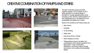 CREATIVECOMBINATIONOFRAMPSANDSTAIRS
Theidea of blending ramps and stairs
together appears, on the surface, to be a
great approach to universal design. It
provides for visually appealing stairs while
including aramp. But the implementation of
that idea leaves alot to be desired from an
accessibility and safety point of view.
Someof the problems with these ramps are
• step colours
• handrails
• no flat landing
• steep ramp
• long ramp without abreak
• risers merging intoramp
• Theseproblems have to be taken into
consideration while taking inspiration from
these stairs +ramp combination.
Otherwise it would just make avisually
stunning but very unsafeand inaccessible
design.
 