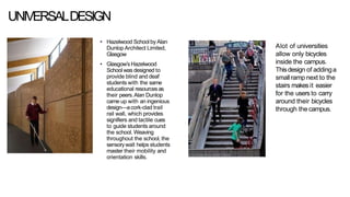 UNIVERSALDESIGN
• Hazelwood School by Alan
Dunlop Architect Limited,
Glasgow
• Glasgow’s Hazelwood
School was designed to
provide blind and deaf
students with the same
educational resourcesas
their peers.Alan Dunlop
came up with an ingenious
design—acork-clad trail
rail wall, which provides
signifiers and tactile cues
to guide students around
the school. Weaving
throughout the school, the
sensorywall helps students
master their mobility and
orientation skills.
Alot of universities
allow only bicycles
inside the campus.
Thisdesign of addinga
smallramp next to the
stairs makesit easier
for the users to carry
around their bicycles
through thecampus.
 