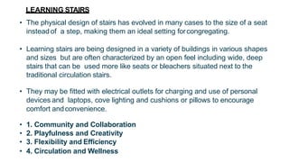 LEARNING STAIRS
• The physical design of stairs has evolved in many cases to the size of a seat
insteadof a step, making them an ideal setting forcongregating.
• Learning stairs are being designed in a variety of buildings in various shapes
and sizes but are often characterized by an open feel including wide, deep
stairs that can be used more like seats or bleachers situated next to the
traditional circulation stairs.
• They may be fitted with electrical outlets for charging and use of personal
devices and laptops, cove lighting and cushions or pillows to encourage
comfort andconvenience.
• 1. Community and Collaboration
• 2. Playfulness and Creativity
• 3. Flexibility and Efficiency
• 4. Circulation and Wellness
 