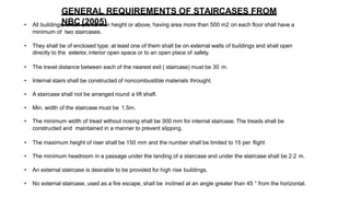 • All buildings, which are 15 m in height or above, having area more than 500 m2 on each floor shall have a
minimum of two staircases.
• They shall be of enclosed type; at least one of them shall be on external walls of buildings and shall open
directly to the exterior, interior open space or to an open place of safety.
• The travel distance between each of the nearest exit ( staircase) must be 30 m.
• Internal stairs shall be constructed of noncombustible materials throught.
• A staircase shall not be arranged round a lift shaft.
• Min. width of the staircase must be 1.5m.
• The minimum width of tread without nosing shall be 300 mm for internal staircase. The treads shall be
constructed and maintained in a manner to prevent slipping.
• The maximum height of riser shall be 150 mm and the number shall be limited to 15 per flight
• The minimum headroom in a passage under the landing of a staircase and under the staircase shall be 2.2 m.
• An external staircase is desirable to be provided for high rise buildings.
• No external staircase, used as a fire escape, shall be inclined at an angle greater than 45 ° from the horizontal.
GENERAL REQUIREMENTS OF STAIRCASES FROM
NBC (2005)
 