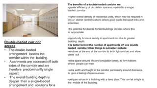 Double-loaded corridor
access
• The double-loaded
arrangement locates the
corridor within the building.
• Apartments are accessed off both
sides of the corridor and are
therefore predominantly single
aspect.
• The overall building depth is
deeper than a single-loaded
arrangement and solutions for a
The benefits of a double-loaded corridor are:
•greater efficiency of circulation space compared to a single
loaded corridor
•higher overall density of residential units, which may be required in
city or district centre locations where good public transport links and
amenities
•the potential for double-fronted buildings on sites where this
is appropriate
•opportunity for more variety in apartment mix due to greater
building depth.
It is better to limit the number of apartments off one double
loaded corridor. Other things to consider include:
•windows at the end of the corridor to let in light and air, and allow
views out
•extra space around lifts and circulation areas, to form lobbies
where people can meet
•extra width and height in the corridor, particularly around doorways,
to give a feeling of spaciousness
•​using an atrium in a building with a deep plan. This can let in light to
the middle of the building.
 