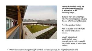 • Having a corridor along the
periphery of the courtyard
is beneficial in the
followingways:
• It allows more amount of light
into the interior spaces, reducing
theuse of artificial light sources.
• Provides good ventilation.
• Acts as a great connectivity to
the interior and exterior
spaces.
• Usually educational
buildingsthat keep
renovatingand evolvingwould
have better scope in a courtyard
pattern.
• Where stairways discharge through corridors and passageways, the height of corridors and
 