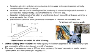  Escalators, elevators and stairs are mechanical devices used for transporting people vertically
between different levels of buildings.
 Escalators take the form of a moving staircase, consisting of a 'chain' of single-piece aluminum or
stainless-steel steps guided by a system of tracks in a continuous loop.
 Escalators limits the angle of elevation to when the rise deosn’t exceed 6m and speed along line of
slope not greater than 0.5m/s.
 The escalators can have a max permissible thread width of 1060 mm and min of 600 mm.
Dimensions of escalators for initial planning.
 Traffic capacity of escalators: The traffic capacity of escalators depends on the rate at which people
step on escalator which in turn depends on width of escalator.
 The speed of escalator can be up to 0.75m/s where increasing the speed can results in greater capacity,
higher speeds tend deter passengers stepping on it.
 