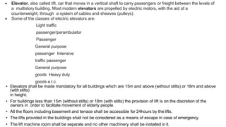  Elevator, also called lift, car that moves in a vertical shaft to carry passengers or freight between the levels of
a multistory building. Most modern elevators are propelled by electric motors, with the aid of a
counterweight, through a system of cables and sheaves (pulleys).
 Some of the classes of electric elevators are:
Light traffic
passenger/perambulator
Passenger
General purpose
passenger Intensive
traffic passenger
General purpose
goods Heavy duty
goods e.t.c.
• Elevators shall be made mandatory for all buildings which are 15m and above (without stilts) or 18m and above
(with stilts)
in height.
• For buildings less than 15m (without stilts) or 18m (with stilts) the provision of lift is on the discretion of the
owners in order to facilitate movement of elderly people.
• All the floors including basement and terrace shall be accessible for 24hours by the lifts.
• The lifts provided in the buildings shall not be considered as a means of escape in case of emergency.
• The lift machine room shall be separate and no other machinery shall be installed in it.
 
