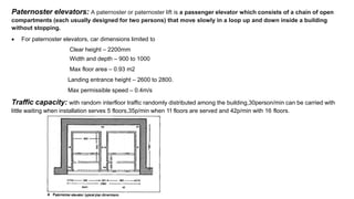 Paternoster elevators: A paternoster or paternoster lift is a passenger elevator which consists of a chain of open
compartments (each usually designed for two persons) that move slowly in a loop up and down inside a building
without stopping.
 For paternoster elevators, car dimensions limited to
Clear height – 2200mm
Width and depth – 900 to 1000
Max floor area – 0.93 m2
Landing entrance height – 2600 to 2800.
Max permissible speed – 0.4m/s
Traffic capacity: with random interfloor traffic randomly distributed among the building,30person/min can be carried with
little waiting when installation serves 5 floors,35p/min when 11 floors are served and 42p/min with 16 floors.
 