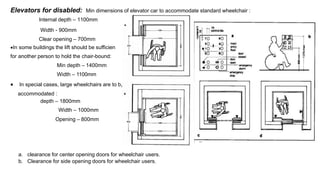Elevators for disabled: Min dimensions of elevator car to accommodate standard wheelchair :
Internal depth – 1100mm
t
e
Width - 900mm
Clear opening – 700mm
In some buildings the lift should be sufficien
for another person to hold the chair-bound:
Min depth – 1400mm
Width – 1100mm
 In special cases, large wheelchairs are to b
accommodated :
depth – 1800mm
Width – 1000mm
Opening – 800mm
a. clearance for center opening doors for wheelchair users.
b. Clearance for side opening doors for wheelchair users.
 