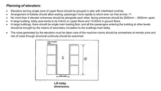 Planning of elevators:
 Elevators serving single zone of upper floors should be grouped in plan with interlinked controls.
 Arrangement of lobbies should allow waiting; passenger move rapidly to which ever car that arrives 1st.
 No more than 4 elevator entrances should be alongside each other, facing entrances should be 2500mm – 3500mm apart.
 In large building, lobby area tends to be 5-6m2 on upper floors and 15-20m2 in ground floors.
 In large buildings, there should be single main loading floor, and all the passengers entering the building at other levels
should be brought by the means of secondary circulation to the buildings main lobby.
 The noise generated by the elevators must be taken care of.the machine rooms should be somewhere at remote zone and
risk of noise through structural continuity should be examined.
Lift lobby
dimensions.
 