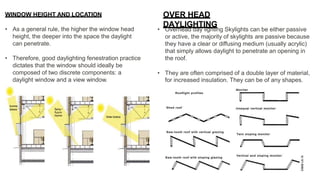 WINDOW HEIGHT AND LOCATION
• As a general rule, the higher the window head
height, the deeper into the space the daylight
can penetrate.
• Therefore, good daylighting fenestration practice
dictates that the window should ideally be
composed of two discrete components: a
daylight window and a view window.
• Overhead day lighting Skylights can be either passive
or active, the majority of skylights are passive because
they have a clear or diffusing medium (usually acrylic)
that simply allows daylight to penetrate an opening in
the roof.
• They are often comprised of a double layer of material,
for increased insulation. They can be of any shapes.
OVER HEAD
DAYLIGHTING
 