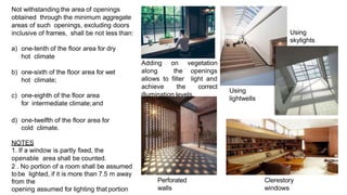 Not withstanding the area of openings
obtained through the minimum aggregate
areas of such openings, excluding doors
inclusive of frames, shall be not less than:
a) one-tenth of the floor area for dry
hot climate
b) one-sixth of the floor area for wet
hot climate;
c) one-eighth of the floor area
for intermediate climate;and
d) one-twelfth of the floor area for
cold climate.
NOTES
1. If a window is partly fixed, the
openable area shall be counted.
2 . No portion of a room shall be assumed
tobe lighted, if it is more than 7.5 m away
from the
opening assumed for lighting that portion
Adding on vegetation
along the openings
allows to filter light and
achieve the correct
illumination levels.
Using
skylights
Using
lightwells
Perforated
walls
Clerestory
windows
 