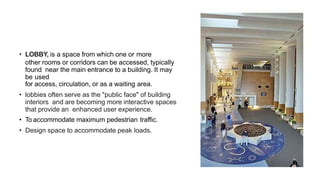 • LOBBY, is a space from which one or more
other rooms or corridors can be accessed, typically
found near the main entrance to a building. It may
be used
for access, circulation, or as a waiting area.
• lobbies often serve as the "public face" of building
interiors and are becoming more interactive spaces
that provide an enhanced user experience.
• To accommodate maximum pedestrian traffic.
• Design space to accommodate peak loads.
 