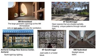 IIM Ahmedabad
The large geometric openings at the IIM
Ahmedabad
acts as light wells and also for ventilation.
Amherst College New Science Center,
Amherst
North-light top lighting
IIT Gandhinagar
Open spaces that are shaded partially.
Creating unique patterns through natural
light.
IIT Gandhinagar
Jaali walls in a hostel
block
ISB Hyderabad
Skylight above
stairs
 