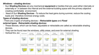 Windows – shading devices:
 Sun Shading Devices are any mechanical equipment or textiles that are used either internally or
externally or in between the internal and the external building space with the primary objective
creating comfortable environment.
 Need of Sun Shading Devices - To reduce the heat gains during summer, reduce the cooling
loads and therefore minimize energy costs.
Types of shading devices:
There are 2 types of shading devices – Retractable types and Fixed
external types. Retractable shading devices:
 These devices, which can be fixed, adjustable or retractable are called as retractable shading
devices.
 They can be found near the windows, utility areas, and even for external shading.
 Vertical fins ,lovures and blinds are used for retractable shading.
 