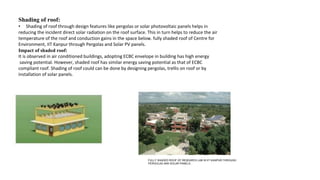 Shading of roof:
• Shading of roof through design features like pergolas or solar photovoltaic panels helps in
reducing the incident direct solar radiation on the roof surface. This in turn helps to reduce the air
temperature of the roof and conduction gains in the space below. fully shaded roof of Centre for
Environment, IIT Kanpur through Pergolas and Solar PV panels.
Impact of shaded roof:
It is observed in air conditioned buildings, adopting ECBC envelope in building has high energy
saving potential. However, shaded roof has similar energy saving potential as that of ECBC
compliant roof. Shading of roof could can be done by designing pergolas, trellis on roof or by
installation of solar panels.
FULLY SHADED ROOF OF RESEARCH LAB IN IIT KANPUR,THROUGH
PERGOLAS ANS SOLAR PANELS.
 