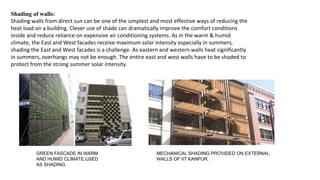 Shading of walls:
Shading walls from direct sun can be one of the simplest and most effective ways of reducing the
heat load on a building. Clever use of shade can dramatically improve the comfort conditions
inside and reduce reliance on expensive air conditioning systems. As in the warm & humid
climate, the East and West facades receive maximum solar intensity especially in summers,
shading the East and West facades is a challenge. As eastern and western walls heat significantly
in summers, overhangs may not be enough. The entire east and west walls have to be shaded to
protect from the strong summer solar intensity.
GREEN FASCADE IN WARM
AND HUMID CLIMATE,USED
AS SHADING.
MECHANICAL SHADING PROVIDED ON EXTERNAL
WALLS OF IIT KANPUR.
 