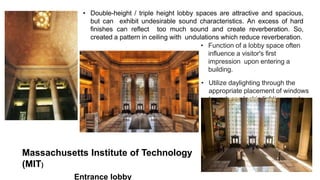 Massachusetts Institute of Technology
(MIT)
Entrance lobby
• Double-height / triple height lobby spaces are attractive and spacious,
but can exhibit undesirable sound characteristics. An excess of hard
finishes can reflect too much sound and create reverberation. So,
created a pattern in ceiling with undulations which reduce reverberation.
• Function of a lobby space often
influence a visitor's first
impression upon entering a
building.
• Utilize daylighting through the
appropriate placement of windows
to reduce electric lighting needs
 