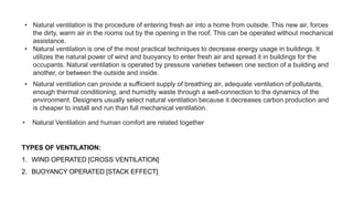 • Natural ventilation is the procedure of entering fresh air into a home from outside. This new air, forces
the dirty, warm air in the rooms out by the opening in the roof. This can be operated without mechanical
assistance.
• Natural ventilation is one of the most practical techniques to decrease energy usage in buildings. It
utilizes the natural power of wind and buoyancy to enter fresh air and spread it in buildings for the
occupants. Natural ventilation is operated by pressure varieties between one section of a building and
another, or between the outside and inside.
• Natural ventilation can provide a sufficient supply of breathing air, adequate ventilation of pollutants,
enough thermal conditioning, and humidity waste through a well-connection to the dynamics of the
environment. Designers usually select natural ventilation because it decreases carbon production and
is cheaper to install and run than full mechanical ventilation.
• Natural Ventilation and human comfort are related together
TYPES OF VENTILATION:
1. WIND OPERATED [CROSS VENTILATION]
2. BUOYANCY OPERATED [STACK EFFECT]
 