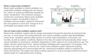 .
What is mixed mode ventilation?
Mixed mode ventilation or hybrid ventilation is a
sustainable ventilation strategy that can improve
the indoor air quality and effectively regulate the
indoor temperature. This enhances occupant
comfort and productivity. Mixed mode ventilation
systems combine the benefits of fresh air
ventilation with the added support of mechanical
fans and systems to move and change air for a
comfortable and healthy indoor climate
How do mixed mode ventilation systems work?
Mixed mode ventilation systems reduce energy consumption through the reduction of mechanical fan
use and, in some cases, the cooling demands. Like natural ventilation systems with WindowMaster,
mixed mode ventilation systems utilize sensors to monitor indoor temperature, CO2 levels, and
humidity, as well as outdoor conditions. Based on this data, the system will automatically either chose
natural ventilation or mechanical ventilation depending on which system is the most optimal to use. The
system will then switch back to the natural ventilation strategies when appropriate. For example, if the
weather is too cold, too rainy, or too hot, the mixed mode ventilation system adjusts the building
openings appropriately and communicates with the mechanical ventilation system to optimize the
indoor environment. The system then takes a holistic approach to ensure occupant comfort and indoor
climate health for a high-performance building.
 