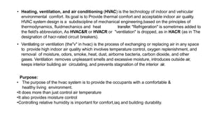 • Heating, ventilation, and air conditioning (HVAC) is the technology of indoor and vehicular
environmental comfort. Its goal is to Provide thermal comfort and acceptable indoor air quality.
HVAC system design is a subdiscipline of mechanical engineering,based on the principles of
thermodynamics, fluidmechanics and heat transfer. "Refrigeration" is sometimes added to
the field's abbreviation, As HVAC&R or HVACR or "ventilation" is dropped, as in HACR (as in The
designation of hacr-rated circuit breakers).
• Ventilating or ventilation (the"v" in hvac) is the process of exchanging or replacing air in any space
to provide high indoor air quality which involves temperature control, oxygen replenishment, and
removal of moisture, odors, smoke, heat, dust, airborne bacteria, carbon dioxide, and other
gases. Ventilation removes unpleasant smells and excessive moisture, introduces outside air,
keeps interior building air circulating, and prevents stagnation of the interior air.
Purpose:
• The purpose of the hvac system is to provide the occupants with a comfortable &
healthy living environment.
•It does more than just control air temperature
•It also provides moisture control
•Controlling relative humidity is important for comfort,iaq and building durability.
 